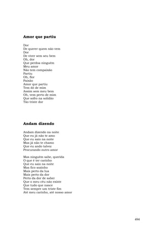 Amor que partiu

Dor
De querer quem não vem
Dor
De viver sem seu bem
Oh, dor
Que perdoa ninguém
Meu amor
Não tem compaixão
Partiu
Oh, flor
Paixão
Amor que partiu
Tem dó de mim
Assim sem meu bem
Oh, vem perto de mim
Que sofro na solidão
Tão triste dor




Andam dizendo

Andam dizendo na noite
Que eu já não te amo
Que eu saio na noite
Mas já não te chamo
Que eu ando talvez
Procurando outro amor

Mas ninguém sabe, querida
O que é ter carinho
Que eu saio na noite
Mas fico sozinho
Mais perto da lua
Mais perto da dor
Perto da dor de saber
Que o meu céu não existe
Que tudo que nasce
Tem sempre um triste fim
Até meu carinho, até nosso amor




                                  494
 