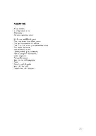 Anoiteceu

A luz morreu
O céu perdeu a cor
Anoiteceu
No nosso grande amor

Ah, leva a solidão de mim
Tira esse amor dos olhos meus
Tira a tristeza ruim do adeus
Que ficou em mim, que não sai de mim
Pelo amor de Deus
Vem suavizar a dor
Dessa paixão que anoiteceu
Vem e apaga do corpo meu
Cada beijo seu
Porque foi assim
Que ela me enlouqueceu
Fatal
Cruel, cruel demais
Mas não faz mal
Quem ama não tem paz




                                       495
 