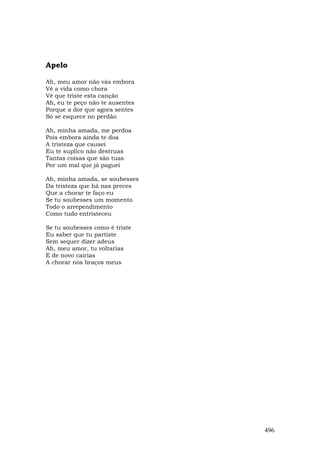 Apelo

Ah, meu amor não vás embora
Vê a vida como chora
Vê que triste esta canção
Ah, eu te peço não te ausentes
Porque a dor que agora sentes
Só se esquece no perdão

Ah, minha amada, me perdoa
Pois embora ainda te doa
A tristeza que causei
Eu te suplico não destruas
Tantas coisas que são tuas
Por um mal que já paguei

Ah, minha amada, se soubesses
Da tristeza que há nas preces
Que a chorar te faço eu
Se tu soubesses um momento
Todo o arrependimento
Como tudo entristeceu

Se tu soubesses como é triste
Eu saber que tu partiste
Sem sequer dizer adeus
Ah, meu amor, tu voltarias
E de novo cairias
A chorar nos braços meus




                                 496
 