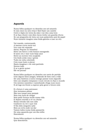 Aquarela

Numa folha qualquer eu desenho um sol amarelo
E com cinco ou seis retas é fácil fazer um castelo
Corro o lápis em torno da mão e me dou uma luva
E se faço chover com dois riscos tenho um guarda-chuva
Se um pinguinho de tinta cai num pedacinho azul do papel
Num instante imagino uma linda gaivota a voar no céu

Vai voando, contornando
A imensa curva norte-sul
Vou com ela viajando
Havaí, Pequim ou Istambul
Pinto um barco a vela branco navegando
É tanto céu e mar num beijo azul
Entre as nuvens vem surgindo
Um lindo avião rosa e grená
Tudo em volta colorindo
Com suas luzes a piscar
Basta imaginar e ele está partindo
Sereno indo
E se a gente quiser
Ele vai pousar

Numa folha qualquer eu desenho um navio de partida
Com alguns bons amigos, bebendo de bem com a vida
De uma América a outra consigo passar num segundo
Giro um simples compasso e num círculo eu faço o mundo
Um menino caminha e caminhando chega num muro
E ali logo em frente a esperar pela gente o futuro está

E o futuro é uma astronave
Que tentamos pilotar
Não tem tempo nem piedade
Nem tem hora de chegar
Sem pedir licença muda nossa vida
E depois convida a rir ou chorar
Nessa estrada não nos cabe
Conhecer ou ver o que virá
O fim dela ninguém sabe
Bem ao certo onde vai dar
Vamos todos numa linda passarela
De uma aquarela que um dia enfim
Descolorirá

Numa folha qualquer eu desenho um sol amarelo
Que descolorirá



                                                           497
 