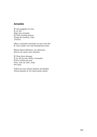 Arrastão

Ê! tem jangada no mar
Ê, iê, iêi !
Hoje tem arrastão
Ê! Todo mundo pescar
Chega de sombra, João
J’ouviu!

Olha o arrastão entrando no mar sem fim
É, meu irmão, me traz lemanjá pra mim

Minha Santa Bárbara, me abençoai
Quero me casar com Janaína

Ê! Puxa bem devagar
Ê, iê, iêi! já vem vindo o arrastão
Ê! É a rainha do mar
Vem, vem na rede, João
Pra mim

Valha-me meu Nosso Senhor do Bonfim
Nunca jamais se viu tanto peixe assim




                                          499
 