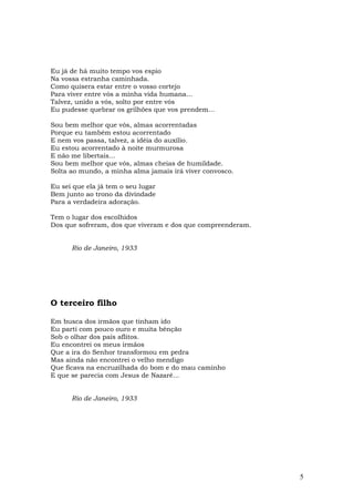 Eu já de há muito tempo vos espio
Na vossa estranha caminhada.
Como quisera estar entre o vosso cortejo
Para viver entre vós a minha vida humana...
Talvez, unido a vós, solto por entre vós
Eu pudesse quebrar os grilhões que vos prendem...

Sou bem melhor que vós, almas acorrentadas
Porque eu também estou acorrentado
E nem vos passa, talvez, a idéia do auxílio.
Eu estou acorrentado à noite murmurosa
E não me libertais...
Sou bem melhor que vós, almas cheias de humildade.
Solta ao mundo, a minha alma jamais irá viver convosco.

Eu sei que ela já tem o seu lugar
Bem junto ao trono da divindade
Para a verdadeira adoração.

Tem o lugar dos escolhidos
Dos que sofreram, dos que viveram e dos que compreenderam.


      Rio de Janeiro, 1933




O terceiro filho

Em busca dos irmãos que tinham ido
Eu parti com pouco ouro e muita bênção
Sob o olhar dos pais aflitos.
Eu encontrei os meus irmãos
Que a ira do Senhor transformou em pedra
Mas ainda não encontrei o velho mendigo
Que ficava na encruzilhada do bom e do mau caminho
E que se parecia com Jesus de Nazaré...


      Rio de Janeiro, 1933




                                                             5
 