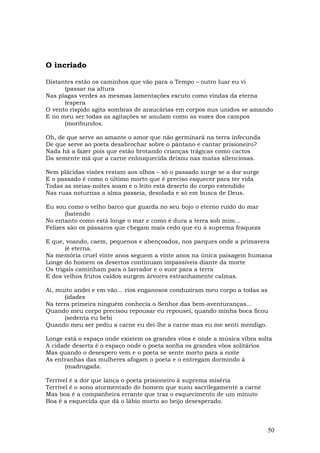 O incriado

Distantes estão os caminhos que vão para o Tempo – outro luar eu vi
      (passar na altura
Nas plagas verdes as mesmas lamentações escuto como vindas da eterna
      (espera
O vento ríspido agita sombras de araucárias em corpos nus unidos se amando
E no meu ser todas as agitações se anulam como as vozes dos campos
      (moribundos.

Oh, de que serve ao amante o amor que não germinará na terra infecunda
De que serve ao poeta desabrochar sobre o pântano e cantar prisioneiro?
Nada há a fazer pois que estão brotando crianças trágicas como cactos
Da semente má que a carne enlouquecida deixou nas matas silenciosas.

Nem plácidas visões restam aos olhos – só o passado surge se a dor surge
E o passado é como o último morto que é preciso esquecer para ter vida
Todas as meias-noites soam e o leito está deserto do corpo estendido
Nas ruas noturnas a alma passeia, desolada e só em busca de Deus.

Eu sou como o velho barco que guarda no seu bojo o eterno ruído do mar
       (batendo
No entanto como está longe o mar e como é dura a terra sob mim...
Felizes são os pássaros que chegam mais cedo que eu à suprema fraqueza

E que, voando, caem, pequenos e abençoados, nos parques onde a primavera
       (é eterna.
Na memória cruel vinte anos seguem a vinte anos na única paisagem humana
Longe do homem os desertos continuam impassíveis diante da morte
Os trigais caminham para o lavrador e o suor para a terra
E dos velhos frutos caídos surgem árvores estranhamente calmas.

Ai, muito andei e em vão... rios enganosos conduziram meu corpo a todas as
       (idades
Na terra primeira ninguém conhecia o Senhor das bem-aventuranças...
Quando meu corpo precisou repousar eu repousei, quando minha boca ficou
       (sedenta eu bebi
Quando meu ser pediu a carne eu dei-lhe a carne mas eu me senti mendigo.

Longe está o espaço onde existem os grandes vôos e onde a música vibra solta
A cidade deserta é o espaço onde o poeta sonha os grandes vôos solitários
Mas quando o desespero vem e o poeta se sente morto para a noite
As entranhas das mulheres afogam o poeta e o entregam dormindo à
      (madrugada.

Terrível é a dor que lança o poeta prisioneiro à suprema miséria
Terrível é o sono atormentado do homem que suou sacrilegamente a carne
Mas boa é a companheira errante que traz o esquecimento de um minuto
Boa é a esquecida que dá o lábio morto ao beijo desesperado.



                                                                           50
 