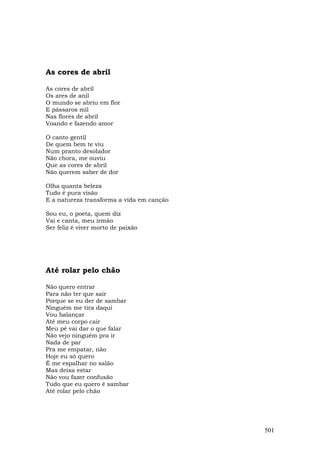 As cores de abril

As cores de abril
Os ares de anil
O mundo se abriu em flor
E pássaros mil
Nas flores de abril
Voando e fazendo amor

O canto gentil
De quem bem te viu
Num pranto desolador
Não chora, me ouviu
Que as cores de abril
Não querem saber de dor

Olha quanta beleza
Tudo é pura visão
E a natureza transforma a vida em canção

Sou eu, o poeta, quem diz
Vai e canta, meu irmão
Ser feliz é viver morto de paixão




Até rolar pelo chão

Não quero entrar
Para não ter que sair
Porque se eu der de sambar
Ninguém me tira daqui
Vou balançar
Até meu corpo cair
Meu pé vai dar o que falar
Não vejo ninguém pra ir
Nada de par
Pra me empatar, não
Hoje eu só quero
É me espalhar no salão
Mas deixa estar
Não vou fazer confusão
Tudo que eu quero é sambar
Até rolar pelo chão




                                           501
 