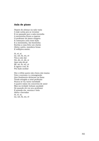 Aula de piano

Depois do almoço na sala vazia
A mãe subia pra se recostar
E no passado que a sala escondia
A menininha ficava a esperar
O professor de piano chegava
E começava uma nova lição
E a menininha, tão bonitinha
Enchia a casa feito um clarim
Abria o peito, mandava brasa
E solfejava assim:

Ai, ai, ai
Lá, sol, fá, mi, ré
Tira a não daí
Dó, dó, ré, dó, si
Aqui não dá pé
Mi, mi, fá, mi, ré
E agora o sol, fá
Pra lição acabar

Diz o refrão quem não chora não mama
Veio o sucesso e a consagração
Que finalmente deitaram na fama
Tendo atingido a total perfeição
Nunca se viu tanta variedade
A quatro mãos em concertos de amor
Mas na verdade tinham saudade
De quando ele era seu professor
E quando ela, menina e bela
Abria o berrador
Ai, ai, ai,
Lá, sol, fá, mi, ré




                                       502
 