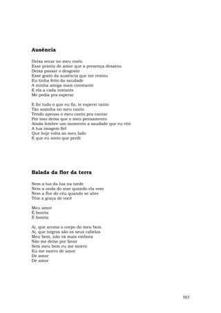 Ausência

Deixa secar no meu rosto
Esse pranto de amor que a presença desatou
Deixa passar o desgosto
Esse gosto da ausência que me restou
Eu tinha feito da saudade
A minha amiga mais constante
E ela a cada instante
Me pedia pra esperar

E foi tudo o que eu fiz, te esperei tanto
Tão sozinha no meu canto
Tendo apenas o meu canto pra cantar
Por isso deixa que o meu pensamento
Ainda lembre um momento a saudade que eu vivi
A tua imagem fiel
Que hoje volta ao meu lado
E que eu sinto que perdi




Balada da flor da terra

Nem a luz da lua na tarde
Nem a onda do mar quando ela vem
Nem a flor do céu quando se abre
Têm a graça de você

Meu amor
É bonita
É bonita

Ai, que aroma o corpo do meu bem
Ai, que negros são os seus cabelos
Meu bem, não vá mais embora
Não me deixe por favor
Sem meu bem eu me morro
Eu me morro de amor
De amor
De amor




                                                503
 