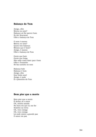 Balanço do Tom

Amigo, olhe
Morou no som?
Balanço só lhe parece bom
Se der descanso
Olhe o balanço do Tom

O som é manso
Morou no som?
Quem tem balanço
Mesmo que é bom?
Amigo, é manso
Olhe o balanço do Tom

Gente que bate
Gente que briga
Não sabe como fazer paz é bom
Olhe o Tonzinho
Só faz carinho no som

Balanço bole
Balanço é bom
Amigo, olhe
Que lindo som!
Amigo, é mole
É o pianinho do Tom




Bem pior que a morte

Bem pior que a morte
É deixar só o amor
Oh, minha amada
Na hora em que eu me for
Sozinho na treva
Oh, vem comigo
Oh, vem comigo
Lá onde existe a grande paz
O amor em paz




                                504
 