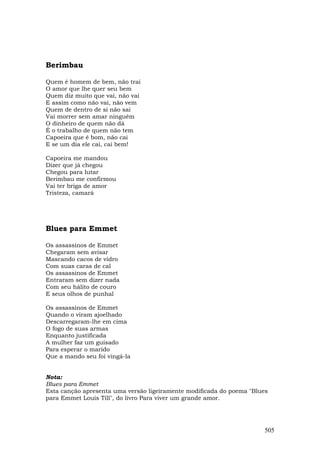 Berimbau

Quem é homem de bem, não trai
O amor que lhe quer seu bem
Quem diz muito que vai, não vai
E assim como não vai, não vem
Quem de dentro de si não sai
Vai morrer sem amar ninguém
O dinheiro de quem não dá
É o trabalho de quem não tem
Capoeira que é bom, não cai
E se um dia ele cai, cai bem!

Capoeira me mandou
Dizer que já chegou
Chegou para lutar
Berimbau me confirmou
Vai ter briga de amor
Tristeza, camará




Blues para Emmet

Os assassinos de Emmet
Chegaram sem avisar
Mascando cacos de vidro
Com suas caras de cal
Os assassinos de Emmet
Entraram sem dizer nada
Com seu hálito de couro
E seus olhos de punhal

Os assassinos de Emmet
Quando o viram ajoelhado
Descarregaram-lhe em cima
O fogo de suas armas
Enquanto justificada
A mulher faz um guisado
Para esperar o marido
Que a mando seu foi vingá-la


Nota:
Blues para Emmet
Esta canção apresenta uma versão ligeiramente modificada do poema "Blues
para Emmet Louis Till", do livro Para viver um grande amor.




                                                                      505
 