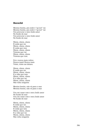 Bocochê

Menina bonita, pra onde é "qu'ocê" vai
Menina bonita, pra onde é "qu'ocê" vai
Vou procurar o meu lindo amor
No fundo do mar
Vou procurar o meu lindo amor
No fundo do mar

Nhem, nhem, nhem
É onda que vai
Nhem, nhem, nhem
É onda que vem
Nhem, nhem, nhem
Tristeza que vai
Nhem, nhem, nhem
Tristeza que vem

Foi e nunca mais voltou
Nunca mais! Nunca mais
Triste, triste me deixou

Nhem, nhem, nhem
É onda que vai
Nhem, nhem, nhem
É a vida que vem
Nhem, nhem, nhem
É a vida que vai
Nhem, nhem, nhem
Não volta ninguém

Menina bonita, não vá para o mar
Menina bonita, não vá para o mar

Vou me casar com o meu lindo amor
No fundo do mar
Vou me casar com o meu lindo amor
No fundo do mar

Nhem, nhem, nhem
É onda que vai
Nhem, nhem, nhem
É onda que vem
Nhem, nhem, nhem
É a vida que vai
Nhem, nhem, nhem
Não volta ninguém



                                         506
 