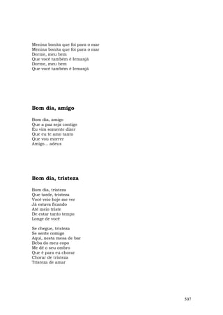 Menina bonita que foi para o mar
Menina bonita que foi para o mar
Dorme, meu bem
Que você também é Iemanjá
Dorme, meu bem
Que você também é Iemanjá




Bom dia, amigo

Bom dia, amigo
Que a paz seja contigo
Eu vim somente dizer
Que eu te amo tanto
Que vou morrer
Amigo... adeus




Bom dia, tristeza

Bom dia, tristeza
Que tarde, tristeza
Você veio hoje me ver
Já estava ficando
Até meio triste
De estar tanto tempo
Longe de você

Se chegue, tristeza
Se sente comigo
Aqui, nesta mesa de bar
Beba do meu copo
Me dê o seu ombro
Que é para eu chorar
Chorar de tristeza
Tristeza de amar




                                   507
 