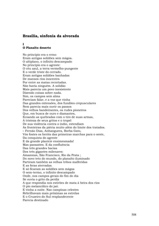 Brasília, sinfonia da alvorada

I
O Planalto deserto

No príncipio era o ermo
Eram antigas solidões sem mágoa.
O altiplano, o infinito descampado
No princípio era o agreste:
O céu azul, a terra vermelho-pungente
E o verde triste do cerrado.
Eram antigas solidões banhadas
De mansos rios inocentes
Por entre as matas recortadas.
Não havia ninguém. A solidão
Mais parecia um povo inexistente
Dizendo coisas sobre nada.
Sim, os campos sem alma
Pareciam falar, e a voz que vinha
Das grandes extensões, dos fundões crepusculares
Nem parecia mais ouvir os passos
Dos velhos bandeirantes, os rudes pioneiros
Que, em busca de ouro e diamantes,
Ecoando as quebradas com o tiro de suas armas,
A tristeza de seus gritos e o tropel
De sua violência contra o índio, estendiam
As fronteiras da pátria muito além do limite dos tratados.
– Fernão Dias, Anhanguera, Borba Gato,
Vós fostes os heróis das primeiras marchas para o oeste,
Da conquista do agreste
E da grande planície ensimesmada!
Mas passastes. E da confluência
Das três grandes bacias
Dos três gigantes milenares:
Amazonas, São Francisco, Rio da Prata ;
Do novo teto do mundo, do planalto iluminado
Partiram também as velhas tribos malferidas
E as feras aterradas.
E só ficaram as solidões sem mágoa
O sem-termo, o infinito descampado
Onde, nos campos gerais do fim do dia
Se ouvia o grito da perdiz
A que respondia nos estirões de mata à beira dos rios
O pio melancólico do jaó.
E vinha a noite. Nas campinas celestes
Rebrilhavam mais próximas as estrelas
E o Cruzeiro do Sul resplandecente
Parecia destinado



                                                             508
 