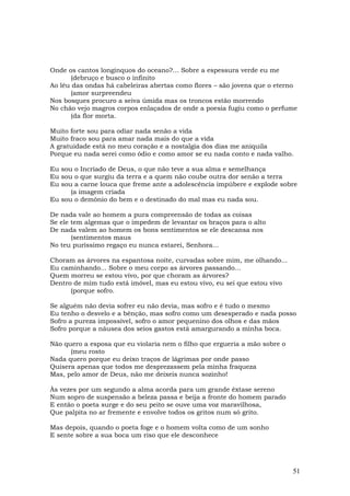 Onde os cantos longínquos do oceano?... Sobre a espessura verde eu me
      (debruço e busco o infinito
Ao léu das ondas há cabeleiras abertas como flores – são jovens que o eterno
      (amor surpreendeu
Nos bosques procuro a seiva úmida mas os troncos estão morrendo
No chão vejo magros corpos enlaçados de onde a poesia fugiu como o perfume
      (da flor morta.

Muito forte sou para odiar nada senão a vida
Muito fraco sou para amar nada mais do que a vida
A gratuidade está no meu coração e a nostalgia dos dias me aniquila
Porque eu nada serei como ódio e como amor se eu nada conto e nada valho.

Eu sou o Incriado de Deus, o que não teve a sua alma e semelhança
Eu sou o que surgiu da terra e a quem não coube outra dor senão a terra
Eu sou a carne louca que freme ante a adolescência impúbere e explode sobre
      (a imagem criada
Eu sou o demônio do bem e o destinado do mal mas eu nada sou.

De nada vale ao homem a pura compreensão de todas as coisas
Se ele tem algemas que o impedem de levantar os braços para o alto
De nada valem ao homem os bons sentimentos se ele descansa nos
       (sentimentos maus
No teu puríssimo regaço eu nunca estarei, Senhora...

Choram as árvores na espantosa noite, curvadas sobre mim, me olhando...
Eu caminhando... Sobre o meu corpo as árvores passando...
Quem morreu se estou vivo, por que choram as árvores?
Dentro de mim tudo está imóvel, mas eu estou vivo, eu sei que estou vivo
      (porque sofro.

Se alguém não devia sofrer eu não devia, mas sofro e é tudo o mesmo
Eu tenho o desvelo e a bênção, mas sofro como um desesperado e nada posso
Sofro a pureza impossível, sofro o amor pequenino dos olhos e das mãos
Sofro porque a náusea dos seios gastos está amargurando a minha boca.

Não quero a esposa que eu violaria nem o filho que ergueria a mão sobre o
      (meu rosto
Nada quero porque eu deixo traços de lágrimas por onde passo
Quisera apenas que todos me desprezassem pela minha fraqueza
Mas, pelo amor de Deus, não me deixeis nunca sozinho!

Às vezes por um segundo a alma acorda para um grande êxtase sereno
Num sopro de suspensão a beleza passa e beija a fronte do homem parado
E então o poeta surge e do seu peito se ouve uma voz maravilhosa,
Que palpita no ar fremente e envolve todos os gritos num só grito.

Mas depois, quando o poeta foge e o homem volta como de um sonho
E sente sobre a sua boca um riso que ele desconhece




                                                                            51
 