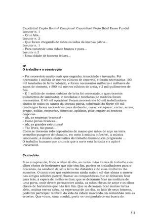Capelinha! Capão Bonito! Campinas! Canoinhas! Porto Belo! Passo Fundo!
Locutor n. 1
– Cruz Alta...
Locutor n. 2
– Que foram chegando de todos os lados da imensa pátria...
Locutor n. 1
– Para construir uma cidade branca e pura...
Locutor n.2
– Uma cidade de homens felizes...


IV
O trabalho e a construção

– Foi necessário muito mais que engenho, tenacidade e invenção. Foi
necessário 1 milhão de metros cúbicos de concreto, e foram necessárias 100
mil toneladas de ferro redondo, e foram necessários milhares e milhares de
sacos de cimento, e 500 mil metros cúbicos de areia, e 2 mil quilômetros de
fios.
– E 1 milhão de metros cúbicos de brita foi necessário, e quatrocentos
quilômetros de laminados, e toneladas e toneladas de madeira foram
necessárias. E 60 mil operários! Foram necessários 60 mil trabalhadores
vindos de todos os cantos da imensa pátria, sobretudo do Norte! 60 mil
candangos foram necessários para desbastar, cavar, estaquear, cortar, serrar,
pregar, soldar, empurrar, cimentar, aplainar, polir, erguer as brancas
empenas...
– Ah, as empenas brancas! -
– Como penas brancas...
– Ah, as grandes estruturas!
– Tão leves, tão puras...
Como se tivessem sido depositadas de manso por mãos de anjo na terra
vermelho-pungente do planalto, em meio à música inflexível, à música
lancinante, à música matemática do trabalho humano em progressão ...
O trabalho humano que anuncia que a sorte está lançada e a ação é
irreversível.


Cantochão

E ao crespúsculo, findo o labor do dia, as rudes mãos vazias de trabalho e os
olhos cheios de horizontes que não têm fim, partem os trabalhadores para o
descanso, na saudade de seus lares tão distantes e de suas mulheres tão
ausentes. O canto com que entristecem ainda mais o sol-das-almas a morrer
nas antigas solidões parece chamar as companheiras que se deixaram ficar
para trás, à espera de melhores dias; que se deixaram ficar na moldura de
uma porta, onde devem permanecer ainda, as mãos cheias de amor e os olhos
cheios de horizontes que não têm fim. Que se deixaram ficar muitas terras
além, muitas serras além, na esperança de um dia, ao lado de seus homens,
poderem participar também da vida da cidade nascendo em comunhão com as
estrelas. Que viram, uma manhã, partir os companheiros em busca do




                                                                          511
 