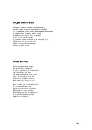 Brigas nunca mais

Chegou, sorriu, venceu, depois chorou
Então fui eu quem consolou sua tristeza
Na certeza de que o amor tem dessas fases más
E é bom para fazer as pazes, mas
Depois fui eu quem dela precisou
E ela então me socorreu
E o nosso amor mostrou que veio pra ficar
Mais uma vez por toda vida
Bom é mesmo amar em paz
Brigas nunca mais




Broto maroto

Olha que graça de moça
Vê que balanço ela tem
E aqui, que ninguém nos ouça
Se eu insistir ela vem
Se não me engano esse broto
Quer se mudar numa flor
Isso é um negócio maroto
Pronto requer muito amor

Embora eu lhe tenha carinho
E ela só cuide de mim
Eu já tenho muito brotinho
Plantado no meu jardim,
Por isso é que eu fico cabreiro
É muito brotinho demais
Pra um brasileiro




                                                513
 