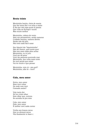 Broto triste

Menininha bonita, cheia de mania
Que faz tanta fita e se acha a maior
E diz que não topa quem lê poesia
Que tudo na Europa é muito
Mas muito melhor

Menininha, cabeça de vento
Sem um pensamento, senão namorar
Cuidado menina, namora direito
Senão não dá jeito
Não está nada fácil casar

Seu biquini tão "biquinininho"
Não dá chance, pois quem quer
Não tem mais nada para achar
Menininha, eu te juro
Você me dá pena
Você tão pequena querendo voar
Menininha, que coisa mais triste
Se você pensa que existe
Vai ter muito o que pensar

Menininha, vem cá – pra quê?
Menininha, olhe lá – você?



Cala, meu amor

Entra, meu amor
Bom você voltar
De onde vem você
Cansado assim?

Vejo tanta dor
No teu triste olhar
Este olhar que, outrora
Se acendia só pra mim

Cala, meu amor
Fala, meu amor
É melhor você nada contar

Venha aos braços meus
Que os abraços meus
Vão finalmente te fazer c




                                       514
 