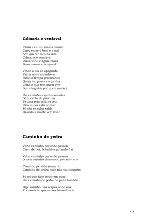 Calmaria e vendaval

Choro e canto, mato e morro
Corro entre o bem e o mal
Sem querer faço da vida
Calmaria e vendaval
Passarinho e águia brava
Brisa mansa e temporal

Vendo o dia se apagando
Vejo a noite amanhecer
Passo o tempo procurando
Quem me possa responder
Como é que tem quem vive
Sem ninguém por quem morrer

Um caminho a gente encontra
Só questão de procurar
Se uma reta está no céu
Uma curva está no mar
Só não se acha saída
Quando a morte vem levar




Caminho de pedra

Velho caminho por onde passou
Carro de boi, boiadeiro gritando ô ô

Velho caminho por onde passou
O meu carinho chamando por mim ô ô

Caminho perdido na serra
Caminho de pedra onde não vai ninguém

Só sei que hoje tenho em mim
Um caminho de pedra no peito também

Hoje sozinho não sei pra onde vou
É o caminho que vai me levando ô ô




                                        515
 