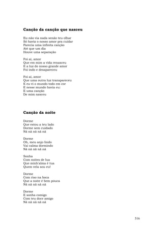 Canção da canção que nasceu

Eu não via nada senão teu olhar
Só havia o nosso amor pra cuidar
Parecia uma infinita canção
Até que um dia
Houve uma separação

Foi aí, amor
Que em mim a vida renasceu
E a luz do nosso grande amor
Foi indo e desapareceu

Foi aí, amor
Que uma outra luz transpareceu
E eu vi o mundo todo em cor
E nesse mundo havia eu:
E uma canção
De mim nasceu




Canção da noite

Dorme
Que estou a teu lado
Dorme sem cuidado
Nã nã nã nã nã

Dorme
Oh, meu anjo lindo
Vai calma dormindo
Nã nã nã nã nã

Sonha
Com noites de lua
Que minh'alma é tua
Quem vela sou eu!

Dorme
Com riso na boca
Que a noite é bem pouca
Nã nã nã nã nã

Dorme
E sonha comigo
Com teu doce amigo
Nã nã nã nã nã




                                   516
 