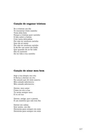 Canção de enganar tristeza

Se a tristeza um dia
Te encontrar triste sozinho
Trata dela bem
Porque a tristeza quer carinho
E fala sobre a beleza
Com tanta delicadeza
Por não ter nenhum carinho
Que ela só existe
Por não ter nenhum carinho
E dá-lhe um amor tão lindo
Que quando ela se for indo
Ela vá contente
De ter tido o teu carinho




Canção de ninar meu bem

Hoje a lua despiu seu véu
E flutua a dormir no céu
Na canção que de mim nasceu
Meu amado adormeceu
Meu amado adormeceu

Dorme, meu amor
Como no céu a lua
Tu serás sempre meu
E eu só tua

Dorme, amigo, que a poesia
É um mistério que não tem fim

Dorme em calma
Que assim, um dia
Dormirás para sempre em mim
Dormirás para sempre em mim




                                 517
 