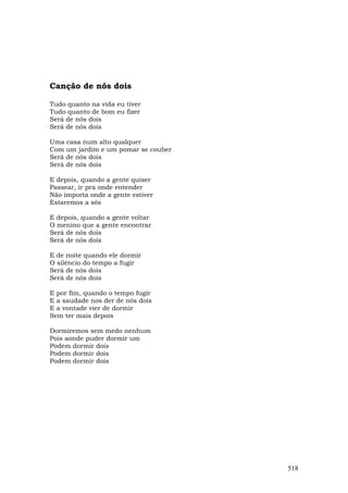 Canção de nós dois

Tudo quanto na vida eu tiver
Tudo quanto de bom eu fizer
Será de nós dois
Será de nós dois

Uma casa num alto qualquer
Com um jardim e um pomar se couber
Será de nós dois
Será de nós dois

E depois, quando a gente quiser
Passear, ir pra onde entender
Não importa onde a gente estiver
Estaremos a sós

E depois, quando a gente voltar
O menino que a gente encontrar
Será de nós dois
Será de nós dois

E de noite quando ele dormir
O silêncio do tempo a fugir
Será de nós dois
Será de nós dois

E por fim, quando o tempo fugir
E a saudade nos der de nós dois
E a vontade vier de dormir
Sem ter mais depois

Dormiremos sem medo nenhum
Pois aonde puder dormir um
Podem dormir dois
Podem dormir dois
Podem dormir dois




                                     518
 