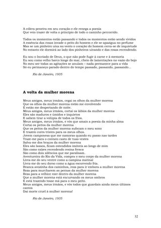 A cólera penetra em seu coração e ele renega a poesia
Que veio trazer de volta o princípio de todo o caminho percorrido.

Todos os momentos estão passando e todos os momentos estão sendo vividos
A essência das rosas invade o peito do homem e ele se apazigua no perfume
Mas se um pinheiro uiva no vento o coração do homem cerra-se de inquietude
No entanto ele dormirá ao lado dos pinheiros uivando e das rosas recendendo.

Eu sou o Incriado de Deus, o que não pode fugir à carne e à memoria
Eu sou como velho barco longe do mar, cheio de lamentações no vazio do bojo
No meu ser todas as agitações se anulam – nada permanece para a vida
Só eu permaneço parado dentro do tempo passado, passando, passando...

      Rio de Janeiro, 1935




A volta da mulher morena

Meus amigos, meus irmãos, cegai os olhos da mulher morena
Que os olhos da mulher morena estão me envolvendo
E estão me despertando de noite.
Meus amigos, meus irmãos, cortai os lábios da mulher morena
Eles são maduros e úmidos e inquietos
E sabem tirar a volúpia de todos os frios.
Meus amigos, meus irmãos, e vós que amais a poesia da minha alma
Cortai os peitos da mulher morena
Que os peitos da mulher morena sufocam o meu sono
E trazem cores tristes para os meus olhos.
Jovem camponesa que me namoras quando eu passo nas tardes
Traze-me para o contato casto de tuas vestes
Salva-me dos braços da mulher morena
Eles são lassos, ficam estendidos imóveis ao longo de mim
São como raízes recendendo resina fresca
São como dois silêncios que me paralisam.
Aventureira do Rio da Vida, compra o meu corpo da mulher morena
Livra-me do seu ventre como a campina matinal
Livra-me do seu dorso como a água escorrendo fria.
Branca avozinha dos caminhos, reza para ir embora a mulher morena
Reza para murcharem as pernas da mulher morena
Reza para a velhice roer dentro da mulher morena
Que a mulher morena está encurvando os meus ombros
E está trazendo tosse má para o meu peito.
Meus amigos, meus irmãos, e vós todos que guardais ainda meus últimos
cantos
Dai morte cruel à mulher morena!

      Rio de Janeiro, 1935




                                                                          52
 