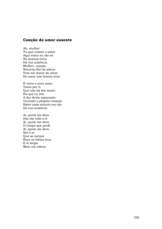Canção do amor ausente

Ah, mulher
Tu que criaste o amor
Aqui estou eu tão só
Na imensa treva
Da tua ausência
Mulher, canção
Noturna flor do adeus
Vem me matar de amor
De amor nos braços teus

É tanto o meu amor
Tanto por ti
Que não há dor maior
Do que eu vivi
A dor desta separação
Ouvindo o próprio coração
Bater cada minuto em vão
Da tua ausência

Ai, quem me dera
Dar-me todo a ti
Ai, quem me dera
O tempo que perdi
Ai, quem me dera
Ser o ar
Que ao menos
Roça os lábios teus
E te beijar
Mais um adeus




                            520
 