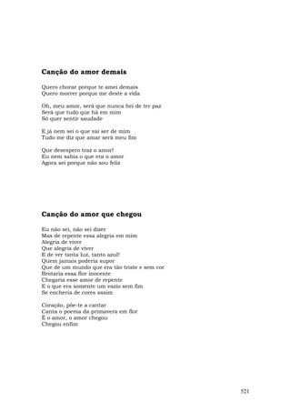 Canção do amor demais

Quero chorar porque te amei demais
Quero morrer porque me deste a vida

Oh, meu amor, será que nunca hei de ter paz
Será que tudo que há em mim
Só quer sentir saudade

E já nem sei o que vai ser de mim
Tudo me diz que amar será meu fim

Que desespero traz o amor!
Eu nem sabia o que era o amor
Agora sei porque não sou feliz




Canção do amor que chegou

Eu não sei, não sei dizer
Mas de repente essa alegria em mim
Alegria de viver
Que alegria de viver
E de ver tanta luz, tanto azul!
Quem jamais poderia supor
Que de um mundo que era tão triste e sem cor
Brotaria essa flor inocente
Chegaria esse amor de repente
E o que era somente um vazio sem fim
Se encheria de cores assim

Coração, põe-te a cantar
Canta o poema da primavera em flor
É o amor, o amor chegou
Chegou enfim




                                               521
 