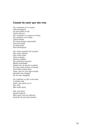 Canção do amor que não vem

Ah, soubesse eu te contar
Toda amargura
De não poder te dar
Tanta ternura
Ah, soubesse eu nunca te contar
Ah, pudesse eu te dizer
Toda tristeza
De estar sempre esperando
Uma incerteza
E nada poder
Nem desesperar

Oh, triste caminho do coração
Que ama sozinho
Que coisa triste
Amar sozinho
Quanta solidão
Ah, pudesses entrever
Minha ansiedade
Depois de um dia de saudade
De uma noite inteira a soluçar
Vem! Não tardes mais
Amor, que eu vivo procurando
Quando vais chegar?
Eu sei que chegarás

Ah, pudesse eu pôr a teus pés
A minha vida
Amor, por quem tu és
Oh, vem
Não tarde mais

Sim, por favor
Façam silêncio
Meu amor vem em silêncio
Quando ele por mim passar




                                  522
 