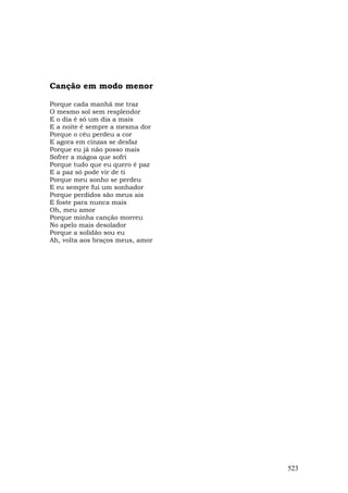 Canção em modo menor

Porque cada manhã me traz
O mesmo sol sem resplendor
E o dia é só um dia a mais
E a noite é sempre a mesma dor
Porque o céu perdeu a cor
E agora em cinzas se desfaz
Porque eu já não posso mais
Sofrer a mágoa que sofri
Porque tudo que eu quero é paz
E a paz só pode vir de ti
Porque meu sonho se perdeu
E eu sempre fui um sonhador
Porque perdidos são meus ais
E foste para nunca mais
Oh, meu amor
Porque minha canção morreu
No apelo mais desolador
Porque a solidão sou eu
Ah, volta aos braços meus, amor




                                  523
 