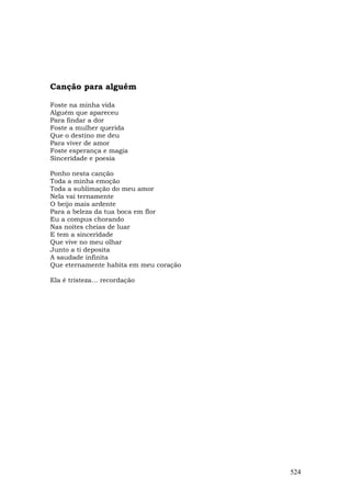 Canção para alguém

Foste na minha vida
Alguém que apareceu
Para findar a dor
Foste a mulher querida
Que o destino me deu
Para viver de amor
Foste esperança e magia
Sinceridade e poesia

Ponho nesta canção
Toda a minha emoção
Toda a sublimação do meu amor
Nela vai ternamente
O beijo mais ardente
Para a beleza da tua boca em flor
Eu a compus chorando
Nas noites cheias de luar
E tem a sinceridade
Que vive no meu olhar
Junto a ti deposita
A saudade infinita
Que eternamente habita em meu coração

Ela é tristeza… recordação




                                        524
 