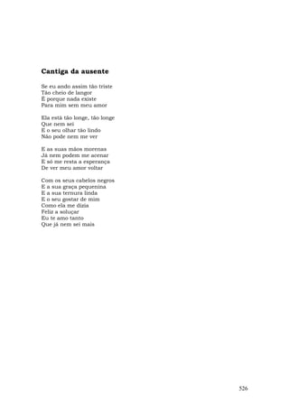 Cantiga da ausente

Se eu ando assim tão triste
Tão cheio de langor
É porque nada existe
Para mim sem meu amor

Ela está tão longe, tão longe
Que nem sei
E o seu olhar tão lindo
Não pode nem me ver

E as suas mãos morenas
Já nem podem me acenar
E só me resta a esperança
De ver meu amor voltar

Com os seus cabelos negros
E a sua graça pequenina
E a sua ternura linda
E o seu gostar de mim
Como ela me dizia
Feliz a soluçar
Eu te amo tanto
Que já nem sei mais




                                526
 