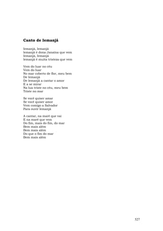 Canto de Iemanjá

Iemanjá, lemanjá
lemanjá é dona Janaína que vem
Iemanjá, Iemanjá
lemanjá é muita tristeza que vem

Vem do luar no céu
Vem do luar
No mar coberto de flor, meu bem
De Iemanjá
De lemanjá a cantar o amor
E a se mirar
Na lua triste no céu, meu bem
Triste no mar

Se você quiser amar
Se você quiser amor
Vem comigo a Salvador
Para ouvir lemanjá

A cantar, na maré que vai
E na maré que vem
Do fim, mais do fim, do mar
Bem mais além
Bem mais além
Do que o fim do mar
Bem mais além




                                   527
 
