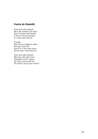 Canto de Oxalufã

Você que sabe demais
Meu pai mandou lhe dizer
Que o tempo tudo desfaz
A morte nunca estudou
E a vida não sabe ler

Ô-babá
Não dá pra ninguém saber
Por que é que há
Quem lê e não sabe amar
Quem ama e não sabe ler

Você que sabe demais
Mas que não sabe viver
Responda se for capaz:
Da vida, quem sabe lá?
Da morte, quem quer saber?




                             529
 