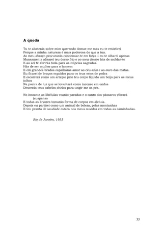 A queda

Tu te abaterás sobre mim querendo domar-me mas eu te resistirei
Porque a minha natureza é mais poderosa do que a tua.
Ao meu abraço procurarás condensar-te em força – eu te olharei apenas
Mansamente alisarei teu dorso frio e ao meu desejo hás de moldar-te
E ao sol te abrirás toda para as núpcias sagradas.
Hás de ser mulher para o homem
E em grandes brados espalharás amor ao céu azul e ao ouro das matas.
Eu ficarei de braços erguidos para os teus seios de pedra
E escorrerá como um arrepio pelo teu corpo líquido um beijo para os meus
(olhos
Na poeira de luz que se levantará como incenso em ondas
Descerás teus cabelos cheios para ungir-me os pés.

No instante as libélulas voarão paradas e o canto dos pássaros vibrará
      (suspenso
E todas as árvores tomarão forma de corpos em aleluia.
Depois eu partirei como um animal de beleza, pelas montanhas
E teu pranto de saudade estará nos meus ouvidos em todas as caminhadas.


      Rio de Janeiro, 1935




                                                                           53
 