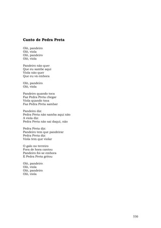 Canto de Pedra Preta

Olô,   pandeiro
Olô,   viola
Olô,   pandeiro
Olô,   viola

Pandeiro não quer
Que eu sambe aqui
Viola não quer
Que eu vá embora

Olô, pandeiro
Olô, viola

Pandeiro quando toca
Faz Pedra Preta chegar
Viola quando toca
Faz Pedra Preta sambar

Pandeiro diz:
Pedra Preta não samba aqui não
A viola diz:
Pedra Preta não sai daqui, não

Pedra Preta diz:
Pandeiro tem que pandeirar
Pedra Preta diz:
Viola tem que violar

O galo no terreiro
Fora de hora cantou
Pandeiro foi-se embora
E Pedra Preta gritou

Olô,   pandeiro
Olô,   viola
Olô,   pandeiro
Olô,   viola




                                 530
 