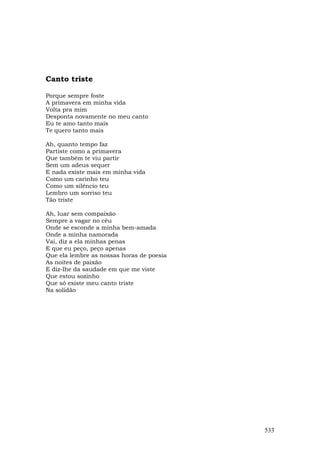 Canto triste

Porque sempre foste
A primavera em minha vida
Volta pra mim
Desponta novamente no meu canto
Eu te amo tanto mais
Te quero tanto mais

Ah, quanto tempo faz
Partiste como a primavera
Que também te viu partir
Sem um adeus sequer
E nada existe mais em minha vida
Como um carinho teu
Como um silêncio teu
Lembro um sorriso teu
Tão triste

Ah, luar sem compaixão
Sempre a vagar no céu
Onde se esconde a minha bem-amada
Onde a minha namorada
Vai, diz a ela minhas penas
E que eu peço, peço apenas
Que ela lembre as nossas horas de poesia
As noites de paixão
E diz-lhe da saudade em que me viste
Que estou sozinho
Que só existe meu canto triste
Na solidão




                                           533
 