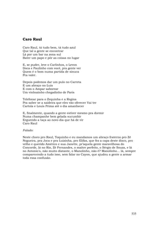 Caro Raul

Caro Raul, tá tudo bem, tá tudo azul
Que tal a gente se encontrar
Lá por um bar na zona sul
Bater um papo e pôr as coisas no lugar

E, se puder, leve o Carlinhos, o Levon
Doca e Paulinho com você, pra gente ver
Quem é o bom numa partida de sinuca
Pra valer.

Depois podemos dar um pulo no Carreta
E um abraço no Luís
E com o Ampar saborear
Um vinhozinho chegadinho de Paris

Telefonar para o Zequinha e a Regina
Pra saber se a saideira que eles vão oferecer Vai ter
Cartola e Louis Prima até o dia amanhecer

E, finalmente, quando a gente estiver mesmo pra dormir
Numa champanhe bem gelada sucumbir
Erguendo a taça ao novo dia que há de vir
Caro Raul

Falado:

Neste choro pro Raul, Toquinho e eu mandamos um abraço fraterno pro Zé
Nogueira, pra Joca e pra Luizinha, pro Elifas, que fez a capa deste disco, pro
velho e querido Américo e sua Janette, pr’aquela gente maravilhosa do
Concorde, lá no Rio, Zé Fernandes, o maître perfeito, o Sérgio de Souza, e lá
no Antonio's, não muito distante, o Manolinho, não é? Manolinho… lá, sempre
comparecendo a tudo isso, sem falar no Cayon, que ajudou a gente a armar
toda essa confusão.




                                                                           535
 