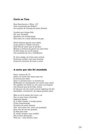 Carta ao Tom

Rua Nascimento e Silva, 107
Você ensinando pra Elizete
As canções de Canção do amor demais

Lembra que tempo feliz
Ah, que saudade
Ipanema era só felicidade
Era como se o amor doesse em paz

Nossa famosa garota nem sabia
A que ponto a cidade turvaria
Esse Rio de amor que se perdeu
Mesmo a tristeza da gente era mais bela
E além disso se via da janela
Um cantinho de céu e o Redentor

É, meu amigo, só resta uma certeza
É preciso acabar com essa tristeza
E preciso inventar de novo o amor



A carta que não foi mandada

Paris, outono de 73
Estou no nosso bar mais uma vez
E escrevo pra dizer
Que é a mesma taça e a mesma luz
Brilhando no champanhe em vários tons azuis
No espelho em frente eu sou mais um freguês
Um homem que já foi feliz, talvez
E vejo que em seu rosto correm lágrimas de dor
Saudades, certamente, de algum grande amor

Mas ao vê-lo assim tão triste e só
Sou eu que estou chorando
Lágrimas iguais
E, a vida é assim, o tempo passa
E fica relembrando
Canções do amor demais
Sim, será mais um, mais um qualquer
Que vem de vez em quando
E olha para trás
É, existe sempre uma mulher
Pra se ficar pensando
Nem sei... nem lembro mais




                                                 536
 