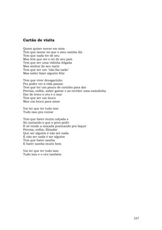 Cartão de visita

Quem quiser morar em mim
Tem que morar no que o meu samba diz
Tem que nada ter de seu
Mas tem que ser o rei do seu país
Tem que ser uma vidinha folgada
Mas senhor do seu nariz
Tem que ser um "não faz nada"
Mas saber fazer alguém feliz

Tem que viver devagarinho
Pra poder ver a vida passar
Tem que ter um pouco de carinho para dar
Precisa, enfim, saber gastar e ao receber uma esmolinha
Dar de troco o céu e o mar
Tem que ser um louco
Mas um louco para amar

Vai ter que ter tudo isso
Tudo isso pra contar

Tem que bater muita calçada s
Só cantando o que o povo pedir
E só vendo a moçada praticando pra faquir
Precisa, enfim, filosofar
Que ser alguém é não ser nada
E não ser nada é ser alguém
Tem que bater samba
E bater samba muito bem

Vai ter que ter tudo isso
Tudo isso e o céu também




                                                          537
 