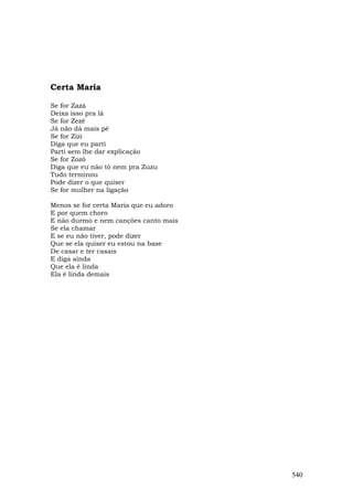 Certa Maria

Se for Zazá
Deixa isso pra lá
Se for Zezé
Já não dá mais pé
Se for Zizi
Diga que eu parti
Parti sem lhe dar explicação
Se for Zozó
Diga que eu não tô nem pra Zuzu
Tudo terminou
Pode dizer o que quiser
Se for mulher na ligação

Menos se for certa Maria que eu adoro
E por quem choro
E não durmo e nem canções canto mais
Se ela chamar
E se eu não tiver, pode dizer
Que se ela quiser eu estou na base
De casar e ter casais
E diga ainda
Que ela é linda
Ela é linda demais




                                        540
 