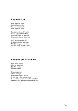 Chora coração

Tem pena de mim
Ouve só meus ais
Eu não posso mais
Tem pena de mim

Quando o dia está bonito
Ainda a gente se distrai
Mas que triste de repente
Quando o véu da noite cai

Aqui fora está tão frio
E lá dentro está também
Não há tempo mais vazio
Do que longe do meu bem




Chorando pra Pixinguinha

Meu velho amigo
Chorão primeiro
Tão Rio antigo
Tão brasileiro

Teu companheiro
Chora contigo
Toda a dor de ter vivido
O que não volta nunca mais
E na emoção deste chorinho carinhoso
Te pede uma bênção de amor e de paz




                                       542
 