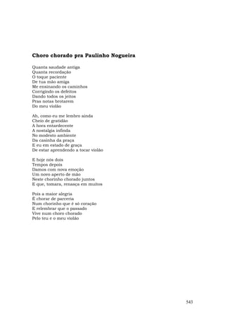Choro chorado pra Paulinho Nogueira

Quanta saudade antiga
Quanta recordação
O toque paciente
De tua mão amiga
Me ensinando os caminhos
Corrigindo os defeitos
Dando todos os jeitos
Pras notas brotarem
Do meu violão

Ah, como eu me lembro ainda
Cheio de gratidão
A hora entardecente
A nostalgia infinda
No modesto ambiente
Da casinha da praça
E eu em estado de graça
De estar aprendendo a tocar violão

E hoje nós dois
Tempos depois
Damos com nova emoção
Um novo aperto de mão
Neste chorinho chorado juntos
E que, tomara, renasça em muitos

Pois a maior alegria
É chorar de parceria
Num chorinho que é só coração
E relembrar que o passado
Vive num choro chorado
Pelo teu e o meu violão




                                      543
 