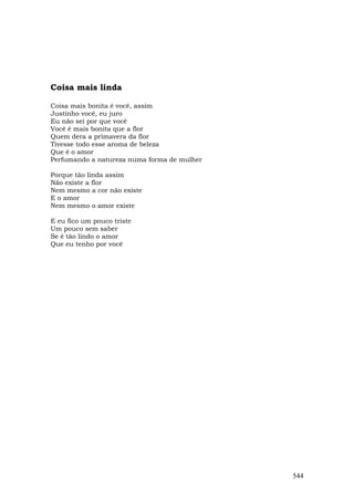 Coisa mais linda

Coisa mais bonita é você, assim
Justinho você, eu juro
Eu não sei por que você
Você é mais bonita que a flor
Quem dera a primavera da flor
Tivesse todo esse aroma de beleza
Que é o amor
Perfumando a natureza numa forma de mulher

Porque tão linda assim
Não existe a flor
Nem mesmo a cor não existe
E o amor
Nem mesmo o amor existe

E eu fico um pouco triste
Um pouco sem saber
Se é tão lindo o amor
Que eu tenho por você




                                             544
 