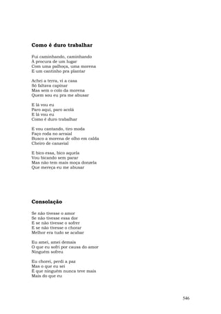Como é duro trabalhar

Fui caminhando, caminhando
À procura de um lugar
Com uma palhoça, uma morena
E um cantinho pra plantar

Achei a terra, vi a casa
Só faltava capinar
Mas sem o colo da morena
Quem sou eu pra me abusar

E lá vou eu
Paro aqui, paro acolá
E lá vou eu
Como é duro trabalhar

E vou cantando, tiro moda
Faço roda no arraial
Busco a morena de olho em calda
Cheiro de canavial

E bico essa, bico aquela
Vou bicando sem parar
Mas não tem mais moça donzela
Que mereça eu me abusar




Consolação

Se não tivesse o amor
Se não tivesse essa dor
E se não tivesse o sofrer
E se não tivesse o chorar
Melhor era tudo se acabar

Eu amei, amei demais
O que eu sofri por causa do amor
Ninguém sofreu

Eu chorei, perdi a paz
Mas o que eu sei
É que ninguém nunca teve mais
Mais do que eu




                                   546
 
