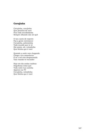 Corujinha

Corujinha, corujinha
Que peninha de você
Fica toda encolhidinha
Sempre olhando não sei quê

O seu canto de repente
Faz a gente estremecer
Corujinha, pobrezinha
Todo mundo que te vê
Diz assim, ah, coitadinha
Que feinha que é você

Quando a noite vem chegando
Chega o teu amanhecer
E se o sol vem despontando
Vais voando te esconder

Hoje em dia andas vaidosa
Orgulhosa como quê
Toda noite tua carinha
Aparece na TV
Corujinha, coitadinha
Que feinha que é você




                              547
 