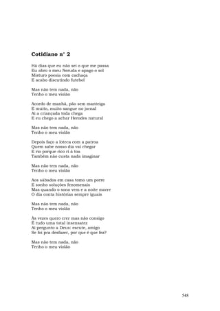 Cotidiano n° 2

Há dias que eu não sei o que me passa
Eu abro o meu Neruda e apago o sol
Misturo poesia com cachaça
E acabo discutindo futebol

Mas não tem nada, não
Tenho o meu violão

Acordo de manhã, pão sem manteiga
E muito, muito sangue no jornal
Aí a criançada toda chega
E eu chego a achar Herodes natural

Mas não tem nada, não
Tenho o meu violão

Depois faço a loteca com a patroa
Quem sabe nosso dia vai chegar
E rio porque rico ri à toa
Também não custa nada imaginar

Mas não tem nada, não
Tenho o meu violão

Aos sábados em casa tomo um porre
E sonho soluções fenomenais
Mas quando o sono vem e a noite morre
O dia conta histórias sempre iguais

Mas não tem nada, não
Tenho o meu violão

Às vezes quero crer mas não consigo
É tudo uma total insensatez
Aí pergunto a Deus: escute, amigo
Se foi pra desfazer, por que é que fez?

Mas não tem nada, não
Tenho o meu violão




                                          548
 