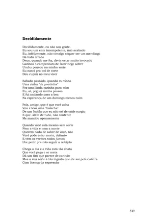 Decididamente

Decididamente, eu não sou gente.
Eu sou um ente incompetente, mal-acabado
Eu, infelizmente, não consigo sequer ser um mendingo
Dá tudo errado
Deus, quando me fez, devia estar muito invocado
Ganhou o campeonato de fazer nego sofrer
Urubu pousou na minha sorte
Eu nasci pra boi de corte
Deu cupim no meu viver

Sábado passado, quando eu vinha
Uma zinha "da pontinha"
Fez uma linda carinha para mim
Eu, aí, peguei minha pessoa
E fui andando para a boa
Na esperança de um domingo menos ruim

Pois, amigo, que é que você acha
Vou e levo uma "bolacha"
De um frajola que eu não sei de onde surgiu
E que, além de tudo, não contente
Me mandou apenasmente

Quando você está mesmo sem sorte
Nem a vida e nem a morte
Querem nada de saber de você, não
Você pode estar morto, defunto
E vêm os vermes todos juntos
Lhe pedir pra não seguir a refeição

Chega o dia e a vida está tão chata
Que você pega e se mata
Dá um tiro que parece de canhão
Mas a sua sorte é tão ingrata que ele sai pela culatra
Com licença da expressão




                                                         549
 