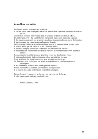 A mulher na noite

Eu fiquei imóvel e no escuro tu vieste.
A chuva batia nas vidraças e escorria nas calhas – vinhas andando e eu não
       (te via
Contudo a volúpia entrou em mim e ulcerou a treva nos meus olhos.
Eu estava imóvel – tu caminhavas para mim como um pinheiro erguido
E de repente, não sei, me vi acorrentado no descampado, no meio de insetos
E as formigas me passeavam pelo corpo úmido.
Do teu corpo balouçante saíam cobras que se eriçavam sobre o meu peito
E muito ao longe me parecia ouvir uivos de lobas.
E então a aragem começou a descer e me arrepiou os nervos
E os insetos se ocultavam nos meus ouvidos e zunzunavam sobre os meus
       (lábios.
Eu queria me levantar porque grandes reses me lambiam o rosto
E cabras cheirando forte urinavam sobre as minhas pernas.
Uma angústia de morte começou a se apossar do meu ser
As formigas iam e vinham, os insetos procriavam e zumbiam do meu
       (desespero
E eu comecei a sufocar sob a rês que me lambia.
Nesse momento as cobras apertaram o meu pescoço
E a chuva despejou sobre mim torrentes amargas.

Eu me levantei e comecei a chegar, me parecia vir de longe
E não havia mais vida na minha frente.


      Rio de Janeiro, 1935




                                                                             55
 