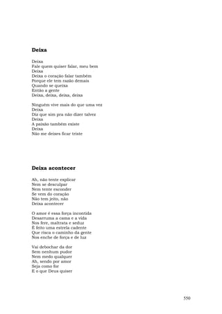 Deixa

Deixa
Fale quem quiser falar, meu bem
Deixa
Deixa o coração falar também
Porque ele tem razão demais
Quando se queixa
Então a gente
Deixa, deixa, deixa, deixa

Ninguém vive mais do que uma vez
Deixa
Diz que sim pra não dizer talvez
Deixa
A paixão também existe
Deixa
Não me deixes ficar triste




Deixa acontecer

Ah, não tente explicar
Nem se desculpar
Nem tente esconder
Se vem do coração
Não tem jeito, não
Deixa acontecer

O amor é essa força incontida
Desarruma a cama e a vida
Nos fere, maltrata e seduz
É feito uma estrela cadente
Que risca o caminho da gente
Nos enche de força e de luz

Vai debochar da dor
Sem nenhum pudor
Nem medo qualquer
Ah, sendo por amor
Seja como for
E o que Deus quiser




                                   550
 