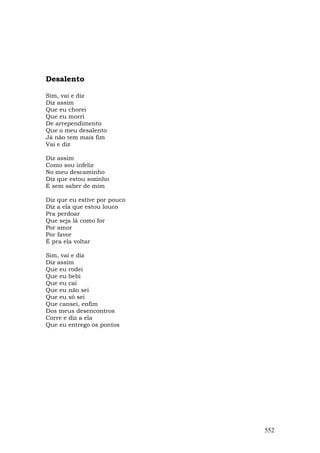 Desalento

Sim, vai e diz
Diz assim
Que eu chorei
Que eu morri
De arrependimento
Que o meu desalento
Já não tem mais fim
Vai e diz

Diz assim
Como sou infeliz
No meu descaminho
Diz que estou sozinho
E sem saber de mim

Diz que eu estive por pouco
Diz a ela que estou louco
Pra perdoar
Que seja lá como for
Por amor
Por favor
É pra ela voltar

Sim, vai e diz
Diz assim
Que eu rodei
Que eu bebi
Que eu caí
Que eu não sei
Que eu só sei
Que cansei, enfim
Dos meus desencontros
Corre e diz a ela
Que eu entrego os pontos




                              552
 