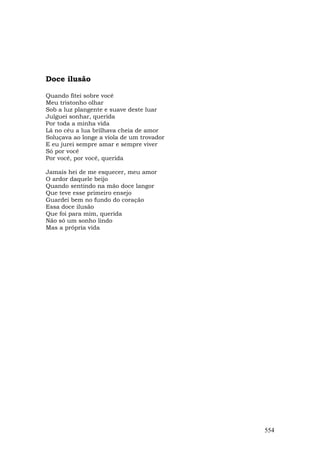 Doce ilusão

Quando fitei sobre você
Meu tristonho olhar
Sob a luz plangente e suave deste luar
Julguei sonhar, querida
Por toda a minha vida
Lá no céu a lua brilhava cheia de amor
Soluçava ao longe a viola de um trovador
E eu jurei sempre amar e sempre viver
Só por você
Por você, por você, querida

Jamais hei de me esquecer, meu amor
O ardor daquele beijo
Quando sentindo na mão doce langor
Que teve esse primeiro ensejo
Guardei bem no fundo do coração
Essa doce ilusão
Que foi para mim, querida
Não só um sonho lindo
Mas a própria vida




                                           554
 
